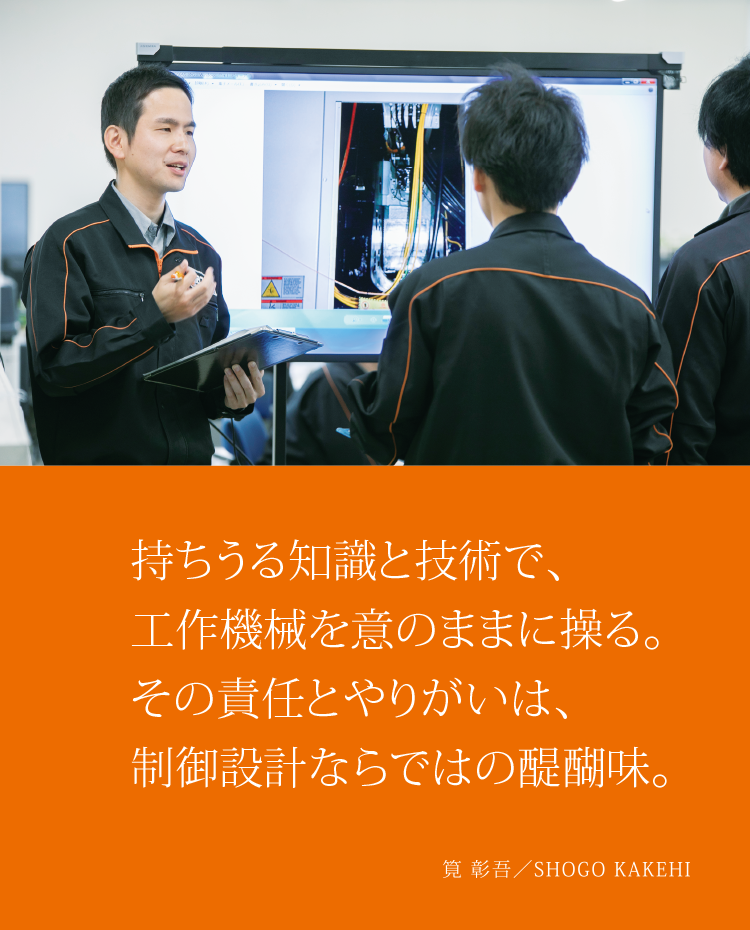 持ちうる知識と技術で、工作機械を意のままに操る。その責任とやりがいは、制御設計ならではの醍醐味。